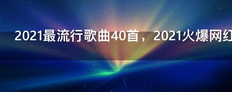 2021最流行歌曲40首，2021火爆网红歌