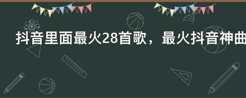 抖音里面最火28首歌，最火抖音神曲28首