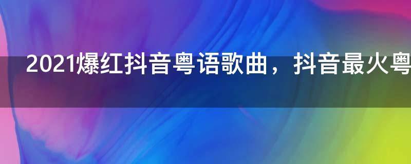 2021爆红抖音粤语歌曲，抖音最火粤语歌曲前十名