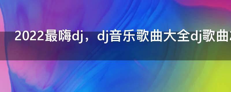 2022最嗨dj，dj音乐歌曲大全dj歌曲2022