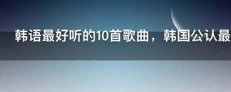 韩语最好听的10首歌曲，韩国公认最好听的歌曲