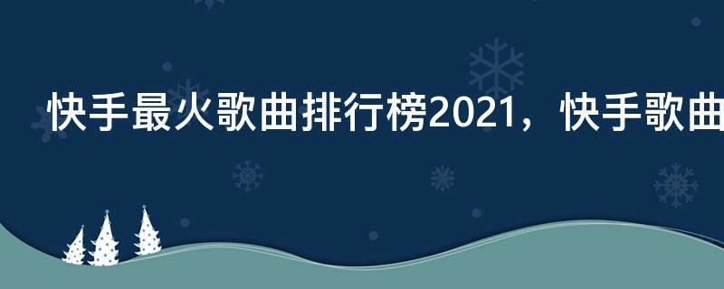 快手最火歌曲排行榜2021，快手歌曲大全2021最热歌曲